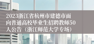 2023浙江省杭州市建德市面向普通高校毕业生招聘教师50人公告（浙江师范大学专场）