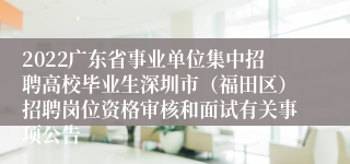 2022广东省事业单位集中招聘高校毕业生深圳市（福田区）招聘岗位资格审核和面试有关事项公告