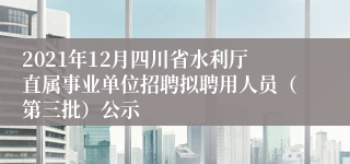 2021年12月四川省水利厅直属事业单位招聘拟聘用人员（第三批）公示