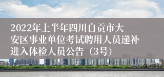 2022年上半年四川自贡市大安区事业单位考试聘用人员递补进入体检人员公告（3号）