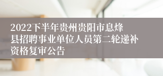 2022下半年贵州贵阳市息烽县招聘事业单位人员第二轮递补资格复审公告