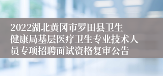 2022湖北黄冈市罗田县卫生健康局基层医疗卫生专业技术人员专项招聘面试资格复审公告