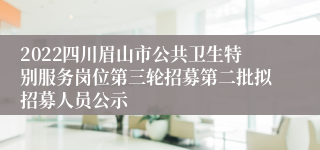 2022四川眉山市公共卫生特别服务岗位第三轮招募第二批拟招募人员公示