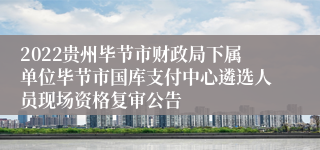 2022贵州毕节市财政局下属单位毕节市国库支付中心遴选人员现场资格复审公告