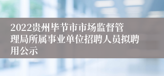 2022贵州毕节市市场监督管理局所属事业单位招聘人员拟聘用公示