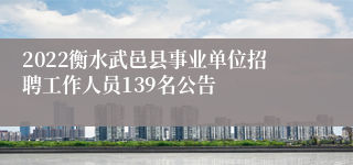 2022衡水武邑县事业单位招聘工作人员139名公告