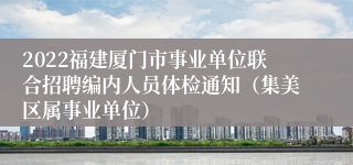 2022福建厦门市事业单位联合招聘编内人员体检通知（集美区属事业单位）