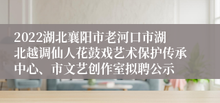 2022湖北襄阳市老河口市湖北越调仙人花鼓戏艺术保护传承中心、市文艺创作室拟聘公示