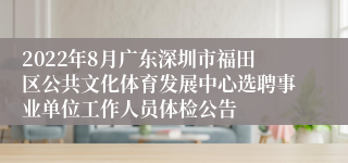 2022年8月广东深圳市福田区公共文化体育发展中心选聘事业单位工作人员体检公告