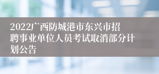 2022广西防城港市东兴市招聘事业单位人员考试取消部分计划公告