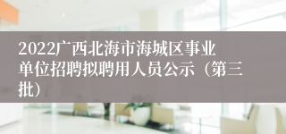 2022广西北海市海城区事业单位招聘拟聘用人员公示（第三批）