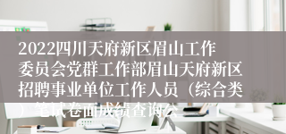 2022四川天府新区眉山工作委员会党群工作部眉山天府新区招聘事业单位工作人员（综合类）笔试卷面成绩查询公