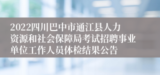 2022四川巴中市通江县人力资源和社会保障局考试招聘事业单位工作人员体检结果公告