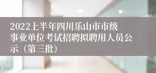 2022上半年四川乐山市市级事业单位考试招聘拟聘用人员公示（第三批）