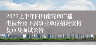 2022上半年四川南充市广播电视台及下属事业单位招聘资格复审及面试公告