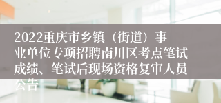 2022重庆市乡镇（街道）事业单位专项招聘南川区考点笔试成绩、笔试后现场资格复审人员公告