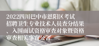 2022四川巴中市恩阳区考试招聘卫生专业技术人员查分结果、入围面试资格审查对象暨资格审查相关事宜公告