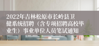 2022年吉林松原市长岭县卫健系统招聘（含专项招聘高校毕业生）事业单位人员笔试通知