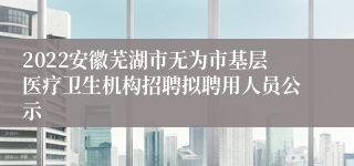 2022安徽芜湖市无为市基层医疗卫生机构招聘拟聘用人员公示