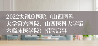 2022太钢总医院（山西医科大学第六医院、山西医科大学第六临床医学院）招聘启事