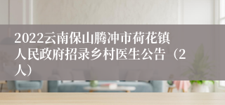 2022云南保山腾冲市荷花镇人民政府招录乡村医生公告（2人）