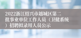 2022浙江绍兴市越城区第二批事业单位工作人员（卫健系统）招聘拟录用人员公示