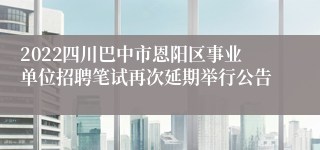 2022四川巴中市恩阳区事业单位招聘笔试再次延期举行公告