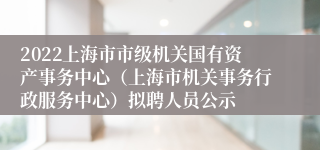 2022上海市市级机关国有资产事务中心（上海市机关事务行政服务中心）拟聘人员公示