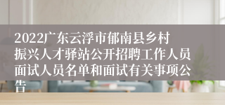 2022广东云浮市郁南县乡村振兴人才驿站公开招聘工作人员面试人员名单和面试有关事项公告