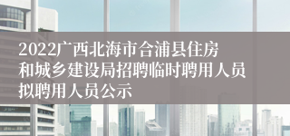 2022广西北海市合浦县住房和城乡建设局招聘临时聘用人员拟聘用人员公示