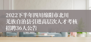 2022下半年四川绵阳市北川羌族自治县引进高层次人才考核招聘36人公告