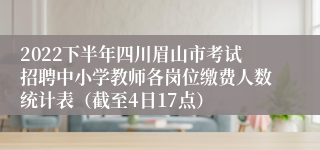 2022下半年四川眉山市考试招聘中小学教师各岗位缴费人数统计表（截至4日17点）