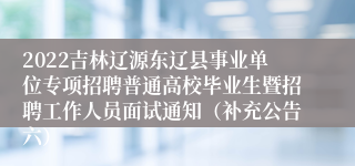 2022吉林辽源东辽县事业单位专项招聘普通高校毕业生暨招聘工作人员面试通知（补充公告六）