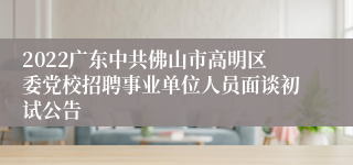 2022广东中共佛山市高明区委党校招聘事业单位人员面谈初试公告