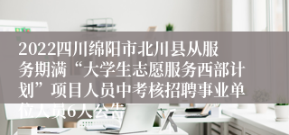 2022四川绵阳市北川县从服务期满“大学生志愿服务西部计划”项目人员中考核招聘事业单位人员6人公告