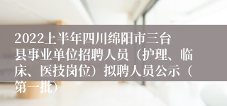 2022上半年四川绵阳市三台县事业单位招聘人员（护理、临床、医技岗位）拟聘人员公示（第一批）