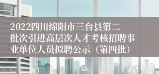2022四川绵阳市三台县第二批次引进高层次人才考核招聘事业单位人员拟聘公示（第四批）