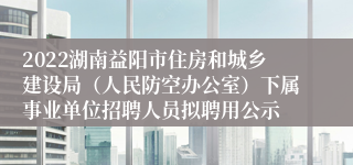 2022湖南益阳市住房和城乡建设局（人民防空办公室）下属事业单位招聘人员拟聘用公示