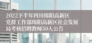 2022下半年四川绵阳高新区党群工作部绵阳高新区社会发展局考核招聘教师50人公告