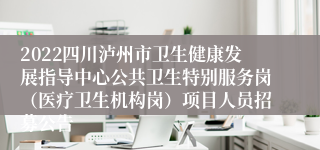 2022四川泸州市卫生健康发展指导中心公共卫生特别服务岗（医疗卫生机构岗）项目人员招募公告