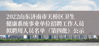 2022山东济南市天桥区卫生健康系统事业单位招聘工作人员拟聘用人员名单（第四批）公示