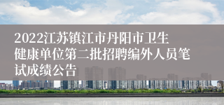 2022江苏镇江市丹阳市卫生健康单位第二批招聘编外人员笔试成绩公告