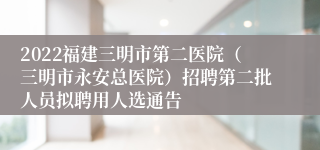 2022福建三明市第二医院（三明市永安总医院）招聘第二批人员拟聘用人选通告