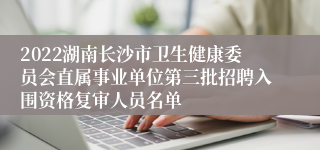 2022湖南长沙市卫生健康委员会直属事业单位第三批招聘入围资格复审人员名单