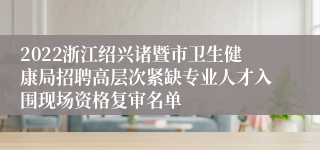 2022浙江绍兴诸暨市卫生健康局招聘高层次紧缺专业人才入围现场资格复审名单