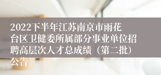 2022下半年江苏南京市雨花台区卫健委所属部分事业单位招聘高层次人才总成绩（第二批）公告