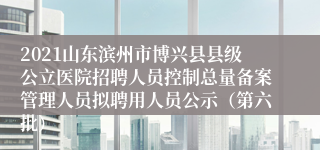 2021山东滨州市博兴县县级公立医院招聘人员控制总量备案管理人员拟聘用人员公示（第六批）