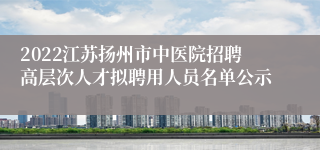 2022江苏扬州市中医院招聘高层次人才拟聘用人员名单公示