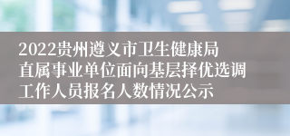 2022贵州遵义市卫生健康局直属事业单位面向基层择优选调工作人员报名人数情况公示