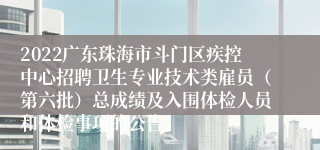 2022广东珠海市斗门区疾控中心招聘卫生专业技术类雇员（第六批）总成绩及入围体检人员和体检事项的公告